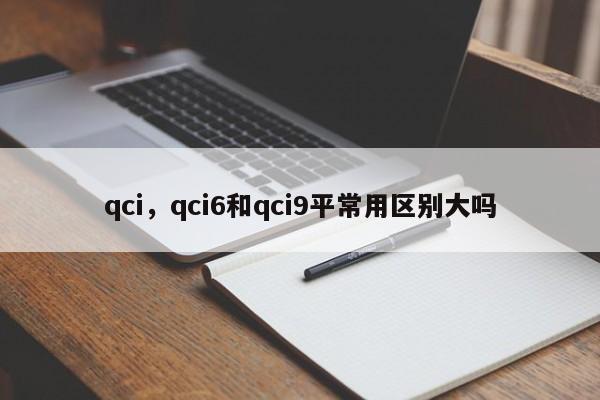 qci，qci6和qci9平常用区别大吗