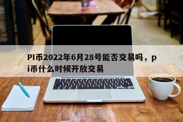 PI币2022年6月28号能否交易吗，pi币什么时候开放交易