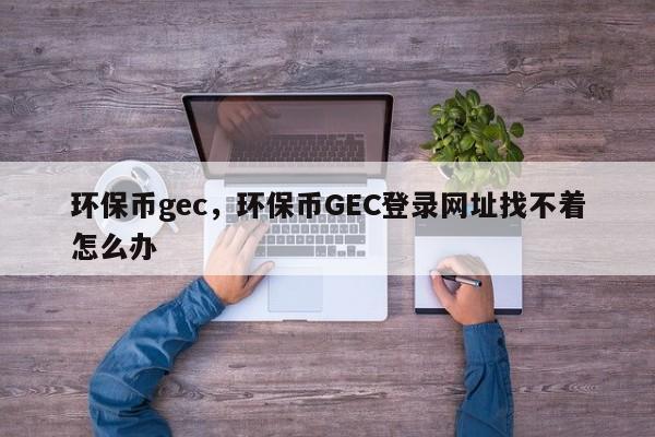 环保币gec，环保币GEC登录网址找不着怎么办