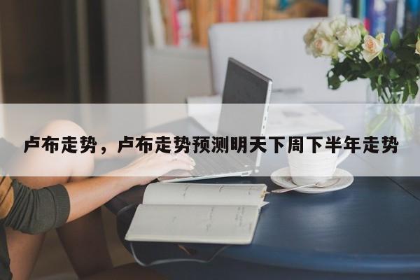 卢布走势，卢布走势预测明天下周下半年走势