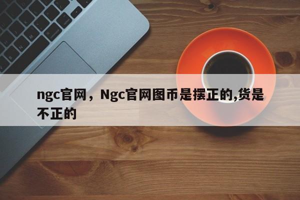 ngc官网，Ngc官网图币是摆正的,货是不正的