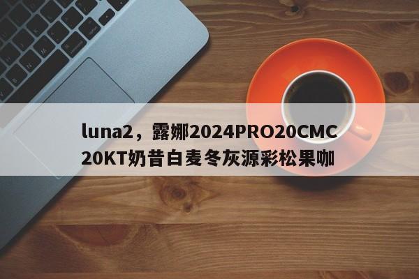 luna2，露娜2024PRO20CMC20KT奶昔白麦冬灰源彩松果咖