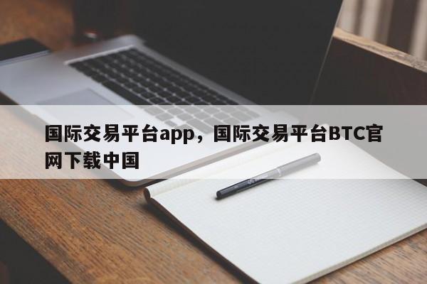 国际交易平台app，国际交易平台BTC官网下载中国