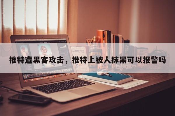 推特遭黑客攻击，推特上被人抹黑可以报警吗